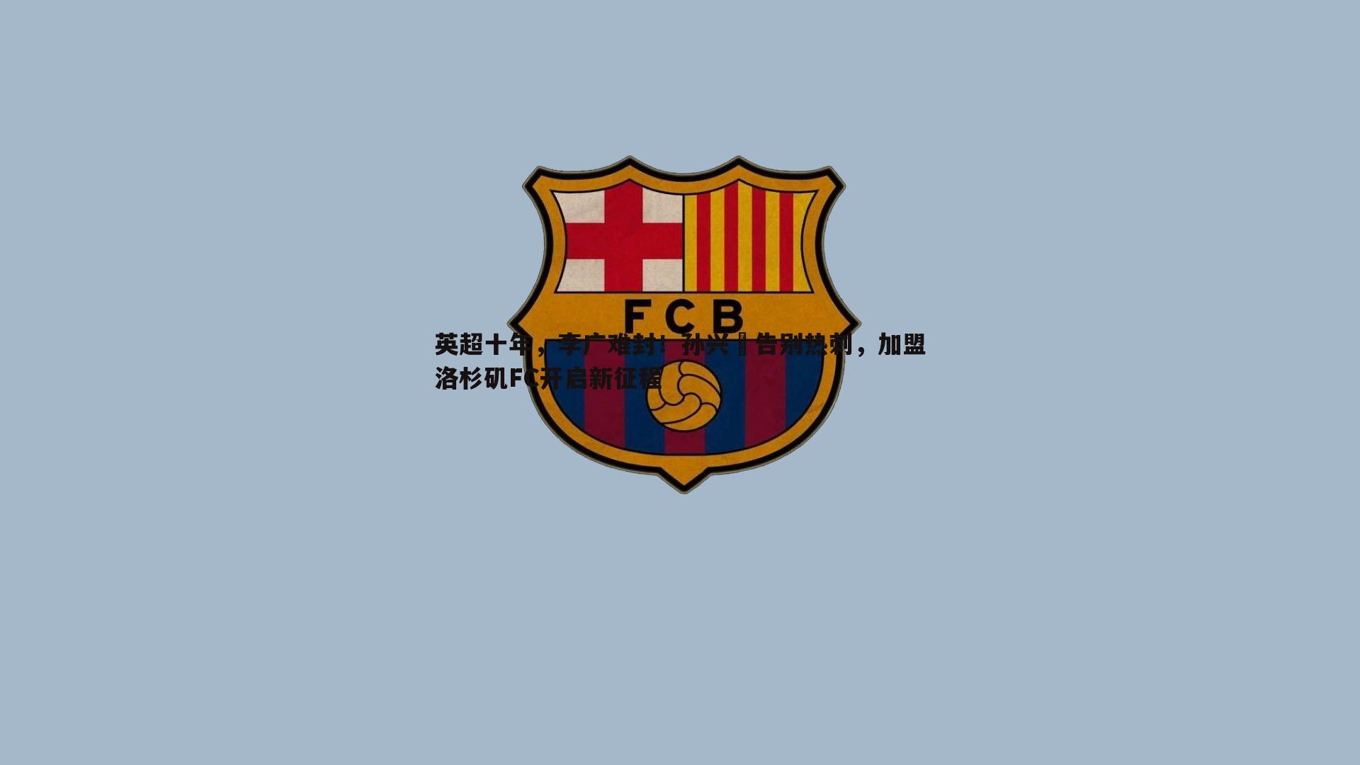 英超十年，李广难封！孙兴慜告别热刺，加盟洛杉矶FC开启新征程